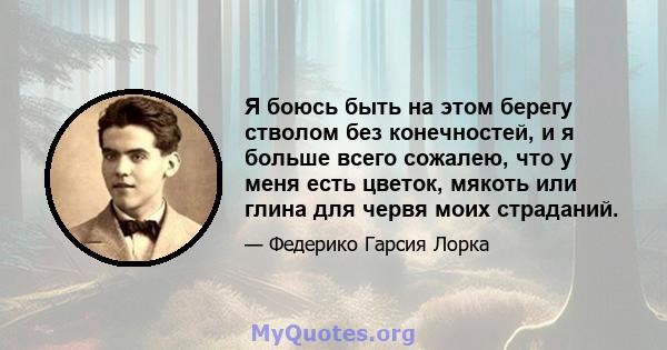 Я боюсь быть на этом берегу стволом без конечностей, и я больше всего сожалею, что у меня есть цветок, мякоть или глина для червя моих страданий.