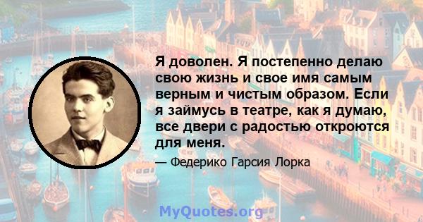 Я доволен. Я постепенно делаю свою жизнь и свое имя самым верным и чистым образом. Если я займусь в театре, как я думаю, все двери с радостью откроются для меня.