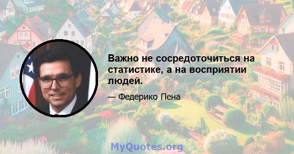 Важно не сосредоточиться на статистике, а на восприятии людей.