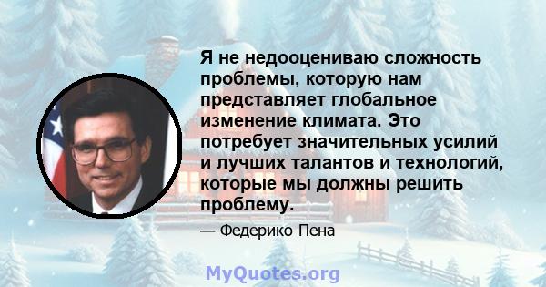 Я не недооцениваю сложность проблемы, которую нам представляет глобальное изменение климата. Это потребует значительных усилий и лучших талантов и технологий, которые мы должны решить проблему.