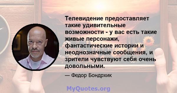 Телевидение предоставляет такие удивительные возможности - у вас есть такие живые персонажи, фантастические истории и неоднозначные сообщения, и зрители чувствуют себя очень довольными.