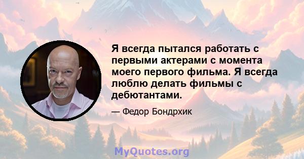 Я всегда пытался работать с первыми актерами с момента моего первого фильма. Я всегда люблю делать фильмы с дебютантами.