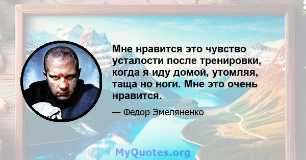 Мне нравится это чувство усталости после тренировки, когда я иду домой, утомляя, таща но ноги. Мне это очень нравится.