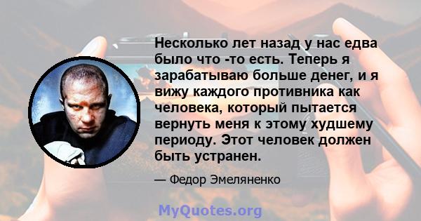 Несколько лет назад у нас едва было что -то есть. Теперь я зарабатываю больше денег, и я вижу каждого противника как человека, который пытается вернуть меня к этому худшему периоду. Этот человек должен быть устранен.