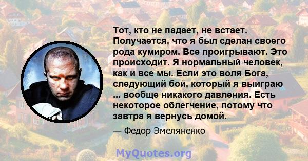 Тот, кто не падает, не встает. Получается, что я был сделан своего рода кумиром. Все проигрывают. Это происходит. Я нормальный человек, как и все мы. Если это воля Бога, следующий бой, который я выиграю ... вообще