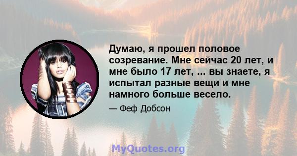 Думаю, я прошел половое созревание. Мне сейчас 20 лет, и мне было 17 лет, ... вы знаете, я испытал разные вещи и мне намного больше весело.