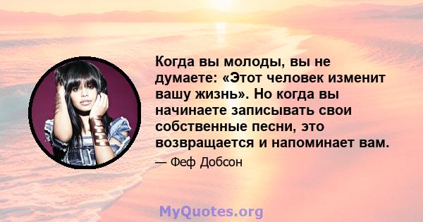 Когда вы молоды, вы не думаете: «Этот человек изменит вашу жизнь». Но когда вы начинаете записывать свои собственные песни, это возвращается и напоминает вам.