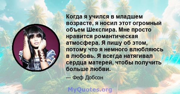 Когда я учился в младшем возрасте, я носил этот огромный объем Шекспира. Мне просто нравится романтическая атмосфера. Я пишу об этом, потому что я немного влюбляюсь в любовь. Я всегда натягивал сердца матерей, чтобы