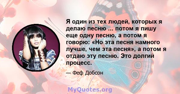 Я один из тех людей, которых я делаю песню ... потом я пишу еще одну песню, а потом я говорю: «Но эта песня намного лучше, чем эта песня», а потом я отдаю эту песню. Это долгий процесс.