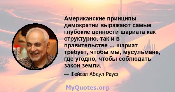 Американские принципы демократии выражают самые глубокие ценности шариата как структурно, так и в правительстве ... шариат требует, чтобы мы, мусульмане, где угодно, чтобы соблюдать закон земли.