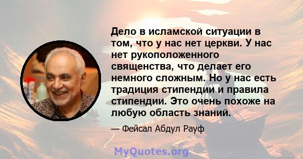 Дело в исламской ситуации в том, что у нас нет церкви. У нас нет рукоположенного священства, что делает его немного сложным. Но у нас есть традиция стипендии и правила стипендии. Это очень похоже на любую область знаний.