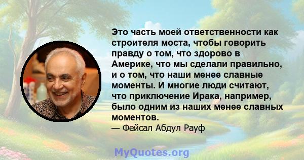 Это часть моей ответственности как строителя моста, чтобы говорить правду о том, что здорово в Америке, что мы сделали правильно, и о том, что наши менее славные моменты. И многие люди считают, что приключение Ирака,