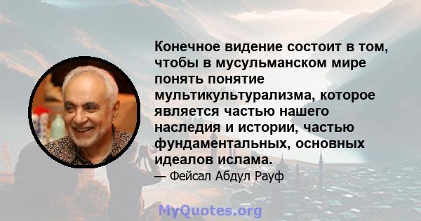 Конечное видение состоит в том, чтобы в мусульманском мире понять понятие мультикультурализма, которое является частью нашего наследия и истории, частью фундаментальных, основных идеалов ислама.