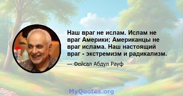 Наш враг не ислам. Ислам не враг Америки; Американцы не враг ислама. Наш настоящий враг - экстремизм и радикализм.