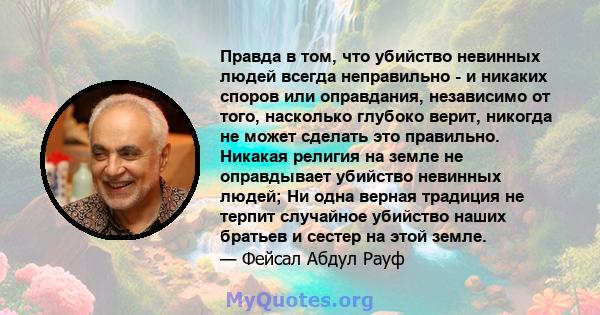 Правда в том, что убийство невинных людей всегда неправильно - и никаких споров или оправдания, независимо от того, насколько глубоко верит, никогда не может сделать это правильно. Никакая религия на земле не