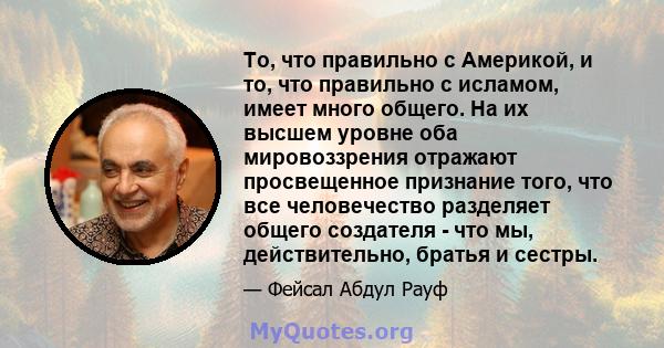 То, что правильно с Америкой, и то, что правильно с исламом, имеет много общего. На их высшем уровне оба мировоззрения отражают просвещенное признание того, что все человечество разделяет общего создателя - что мы,