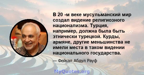 В 20 -м веке мусульманский мир создал видение религиозного национализма. Турция, например, должна была быть этнически турецкой. Курды, армяне, другие меньшинства не имели места в таком видении национального государства.