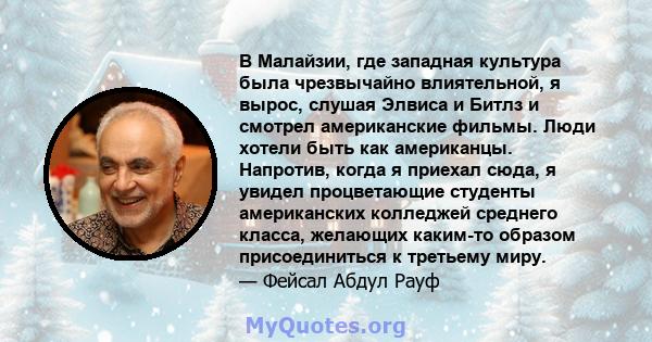 В Малайзии, где западная культура была чрезвычайно влиятельной, я вырос, слушая Элвиса и Битлз и смотрел американские фильмы. Люди хотели быть как американцы. Напротив, когда я приехал сюда, я увидел процветающие