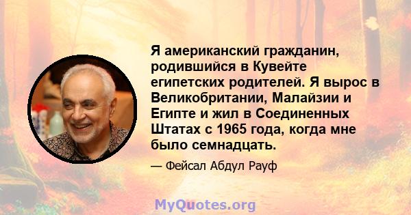 Я американский гражданин, родившийся в Кувейте египетских родителей. Я вырос в Великобритании, Малайзии и Египте и жил в Соединенных Штатах с 1965 года, когда мне было семнадцать.