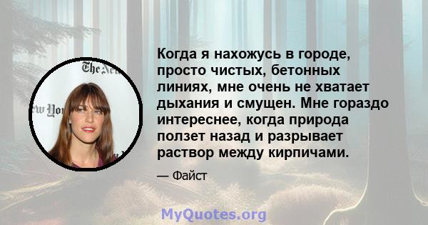 Когда я нахожусь в городе, просто чистых, бетонных линиях, мне очень не хватает дыхания и смущен. Мне гораздо интереснее, когда природа ползет назад и разрывает раствор между кирпичами.