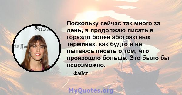 Поскольку сейчас так много за день, я продолжаю писать в гораздо более абстрактных терминах, как будто я не пытаюсь писать о том, что произошло больше. Это было бы невозможно.