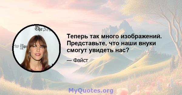 Теперь так много изображений. Представьте, что наши внуки смогут увидеть нас?