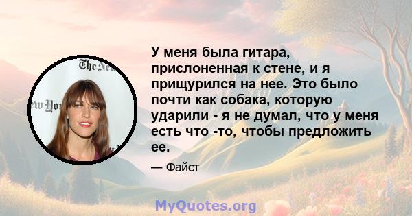 У меня была гитара, прислоненная к стене, и я прищурился на нее. Это было почти как собака, которую ударили - я не думал, что у меня есть что -то, чтобы предложить ее.