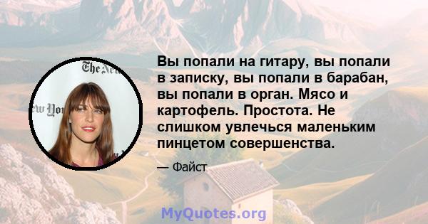 Вы попали на гитару, вы попали в записку, вы попали в барабан, вы попали в орган. Мясо и картофель. Простота. Не слишком увлечься маленьким пинцетом совершенства.