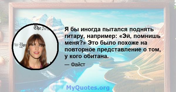 Я бы иногда пытался поднять гитару, например: «Эй, помнишь меня?» Это было похоже на повторное представление о том, у кого обитана.