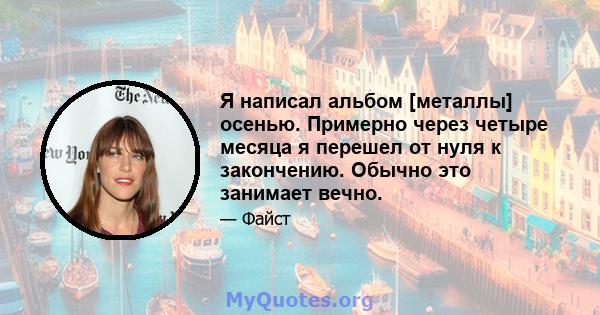 Я написал альбом [металлы] осенью. Примерно через четыре месяца я перешел от нуля к закончению. Обычно это занимает вечно.