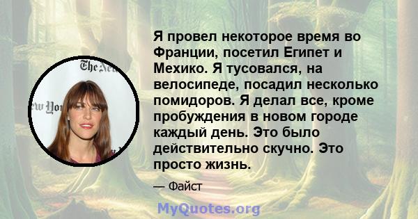 Я провел некоторое время во Франции, посетил Египет и Мехико. Я тусовался, на велосипеде, посадил несколько помидоров. Я делал все, кроме пробуждения в новом городе каждый день. Это было действительно скучно. Это просто 