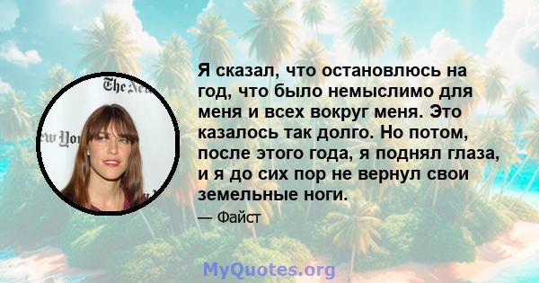 Я сказал, что остановлюсь на год, что было немыслимо для меня и всех вокруг меня. Это казалось так долго. Но потом, после этого года, я поднял глаза, и я до сих пор не вернул свои земельные ноги.