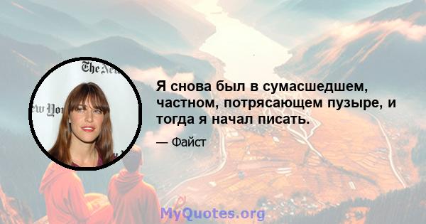 Я снова был в сумасшедшем, частном, потрясающем пузыре, и тогда я начал писать.