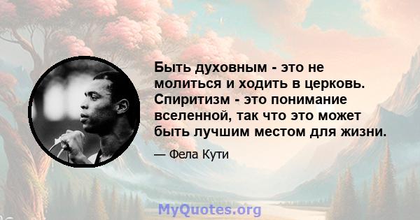 Быть духовным - это не молиться и ходить в церковь. Спиритизм - это понимание вселенной, так что это может быть лучшим местом для жизни.