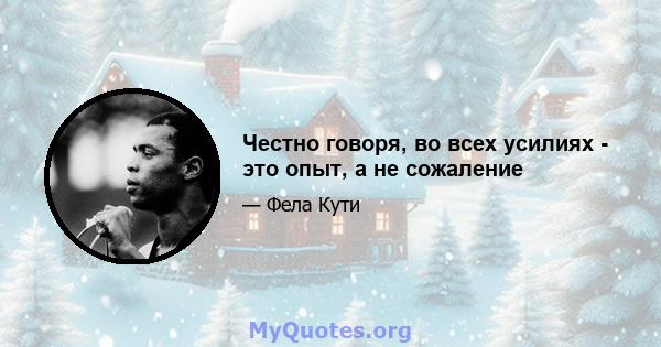 Честно говоря, во всех усилиях - это опыт, а не сожаление