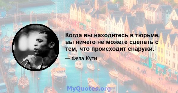 Когда вы находитесь в тюрьме, вы ничего не можете сделать с тем, что происходит снаружи.