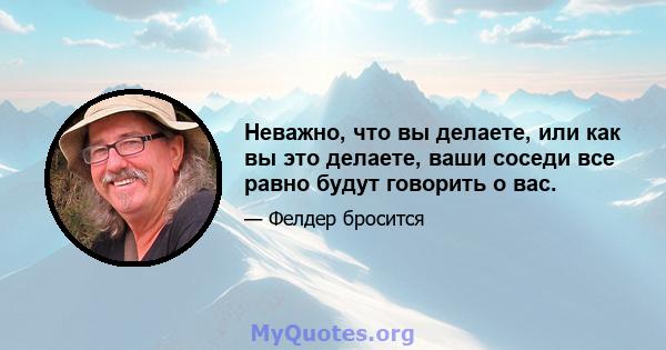 Неважно, что вы делаете, или как вы это делаете, ваши соседи все равно будут говорить о вас.