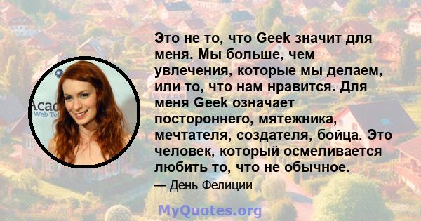 Это не то, что Geek значит для меня. Мы больше, чем увлечения, которые мы делаем, или то, что нам нравится. Для меня Geek означает постороннего, мятежника, мечтателя, создателя, бойца. Это человек, который осмеливается