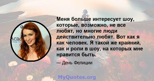 Меня больше интересует шоу, которые, возможно, не все любят, но многие люди действительно любят. Вот как я как человек. Я такой же крайний, как и роли в шоу, на которых мне нравится быть.