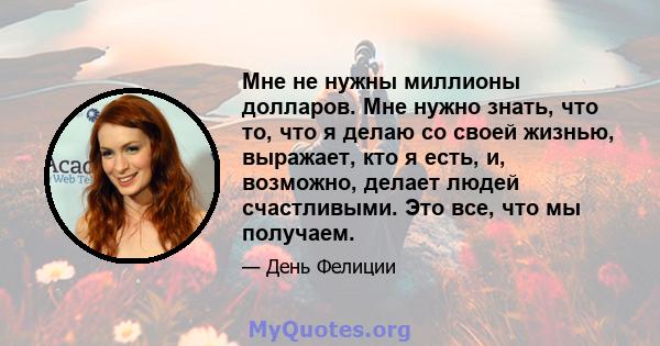 Мне не нужны миллионы долларов. Мне нужно знать, что то, что я делаю со своей жизнью, выражает, кто я есть, и, возможно, делает людей счастливыми. Это все, что мы получаем.