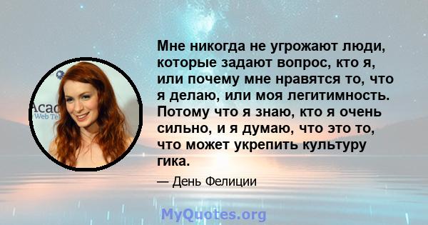 Мне никогда не угрожают люди, которые задают вопрос, кто я, или почему мне нравятся то, что я делаю, или моя легитимность. Потому что я знаю, кто я очень сильно, и я думаю, что это то, что может укрепить культуру гика.