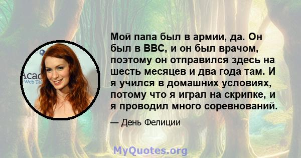 Мой папа был в армии, да. Он был в ВВС, и он был врачом, поэтому он отправился здесь на шесть месяцев и два года там. И я учился в домашних условиях, потому что я играл на скрипке, и я проводил много соревнований.