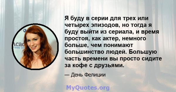 Я буду в серии для трех или четырех эпизодов, но тогда я буду выйти из сериала, и время простоя, как актер, немного больше, чем понимают большинство людей. Большую часть времени вы просто сидите за кофе с друзьями.