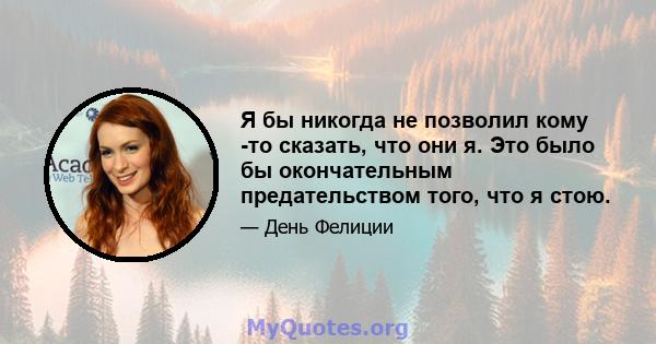 Я бы никогда не позволил кому -то сказать, что они я. Это было бы окончательным предательством того, что я стою.