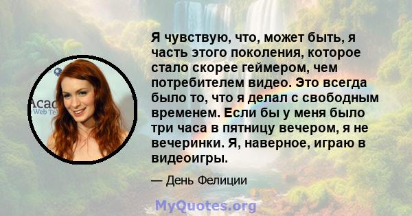 Я чувствую, что, может быть, я часть этого поколения, которое стало скорее геймером, чем потребителем видео. Это всегда было то, что я делал с свободным временем. Если бы у меня было три часа в пятницу вечером, я не