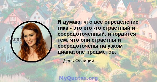 Я думаю, что все определение гика - это кто -то страстный и сосредоточенный, и гордится тем, что они страстны и сосредоточены на узком диапазоне предметов.