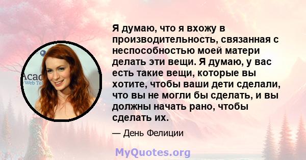 Я думаю, что я вхожу в производительность, связанная с неспособностью моей матери делать эти вещи. Я думаю, у вас есть такие вещи, которые вы хотите, чтобы ваши дети сделали, что вы не могли бы сделать, и вы должны