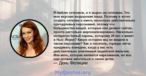 Я люблю ситкомов, и я вырос на ситкомах. Это моя вкусная нездоровая пища. Поэтому я хотел создать ситкома и иметь несколько действительно причудливых персонажей, потому что большинство вещей, которые они делают сейчас,