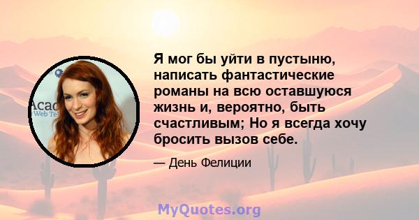 Я мог бы уйти в пустыню, написать фантастические романы на всю оставшуюся жизнь и, вероятно, быть счастливым; Но я всегда хочу бросить вызов себе.