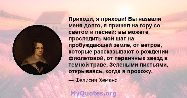 Приходи, я приходи! Вы назвали меня долго, я пришел на гору со светом и песней: вы можете проследить мой шаг на пробуждающей земле, от ветров, которые рассказывают о рождении фиолетовой, от первичных звезд в темной